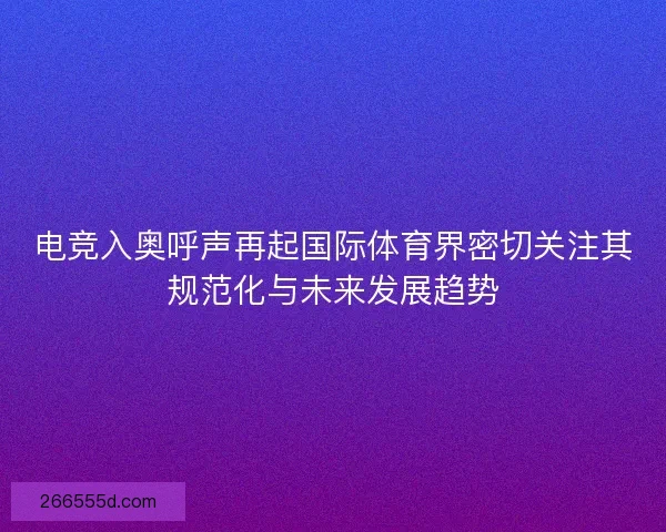 电竞入奥呼声再起国际体育界密切关注其规范化与未来发展趋势