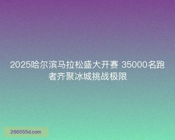 2025哈尔滨马拉松盛大开赛 35000名跑者齐聚冰城挑战极限