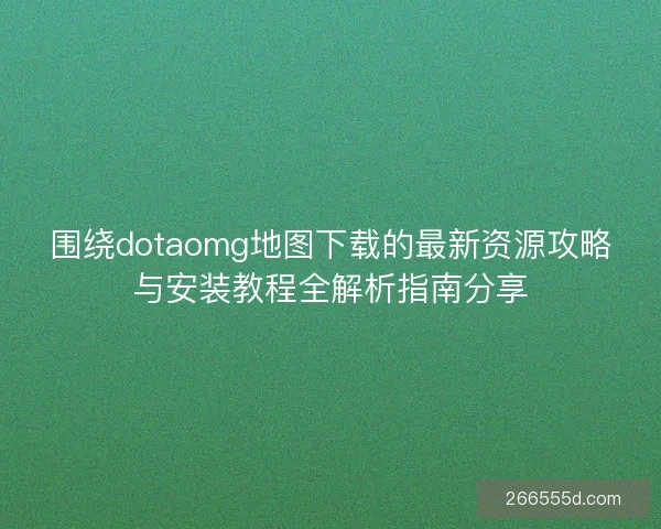 围绕dotaomg地图下载的最新资源攻略与安装教程全解析指南分享