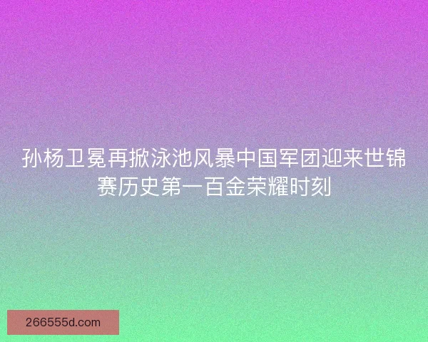 孙杨卫冕再掀泳池风暴中国军团迎来世锦赛历史第一百金荣耀时刻