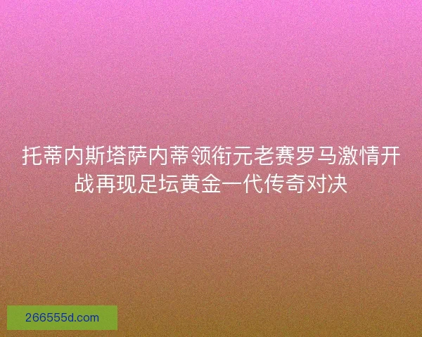 托蒂内斯塔萨内蒂领衔元老赛罗马激情开战再现足坛黄金一代传奇对决
