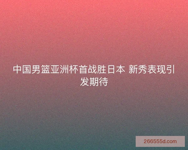 中国男篮亚洲杯首战胜日本 新秀表现引发期待