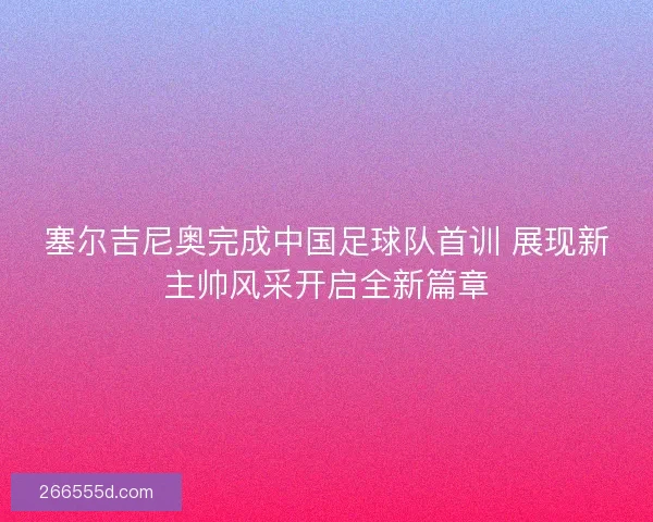 塞尔吉尼奥完成中国足球队首训 展现新主帅风采开启全新篇章