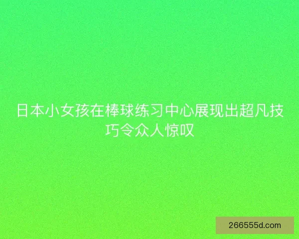 日本小女孩在棒球练习中心展现出超凡技巧令众人惊叹