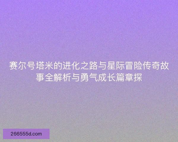 赛尔号塔米的进化之路与星际冒险传奇故事全解析与勇气成长篇章探