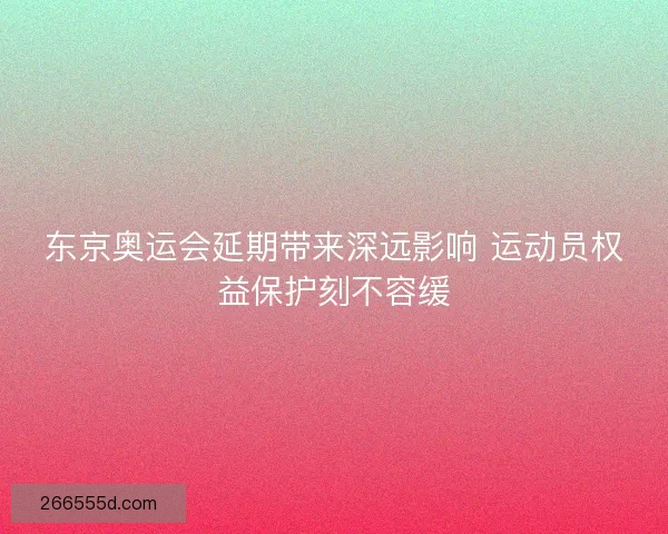 东京奥运会延期带来深远影响 运动员权益保护刻不容缓