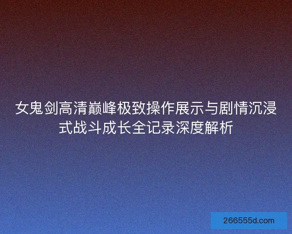 女鬼剑高清巅峰极致操作展示与剧情沉浸式战斗成长全记录深度解析