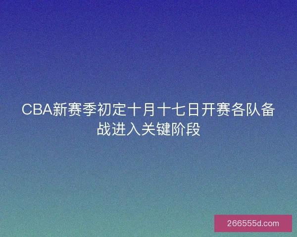 CBA新赛季初定十月十七日开赛各队备战进入关键阶段