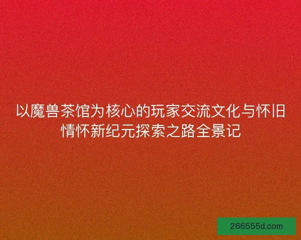 以魔兽茶馆为核心的玩家交流文化与怀旧情怀新纪元探索之路全景记