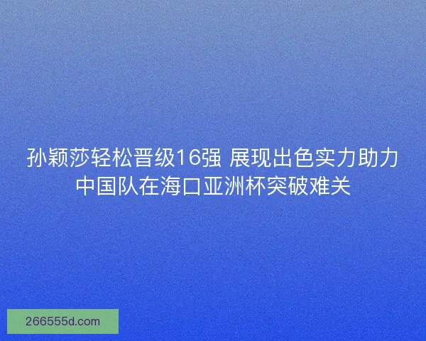 孙颖莎轻松晋级16强 展现出色实力助力中国队在海口亚洲杯突破难关 孙颖莎轻松晋级16强 展现出色实力助力中国队在海口亚洲杯突破难关