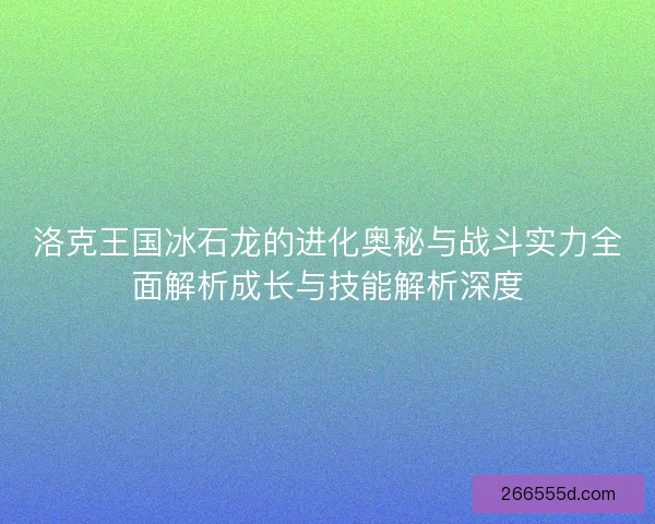 洛克王国冰石龙的进化奥秘与战斗实力全面解析成长与技能解析深度 洛克王国冰石龙的进化奥秘与战斗实力全面解析成长与技能解析深度