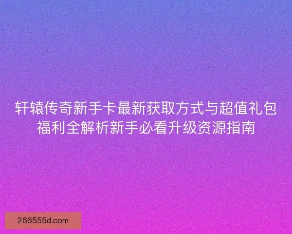 轩辕传奇新手卡最新获取方式与超值礼包福利全解析新手必看升级资源指南