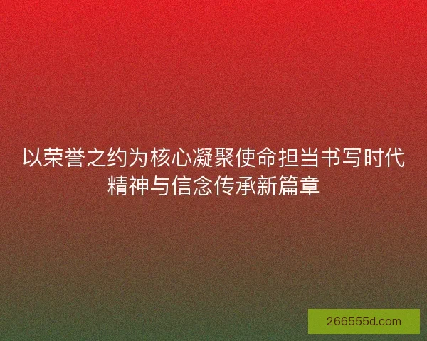 以荣誉之约为核心凝聚使命担当书写时代精神与信念传承新篇章 以荣誉之约为核心凝聚使命担当书写时代精神与信念传承新篇章