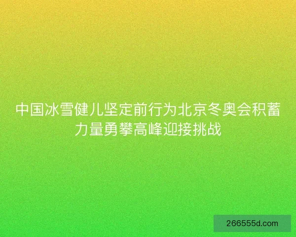 中国冰雪健儿坚定前行为北京冬奥会积蓄力量勇攀高峰迎接挑战