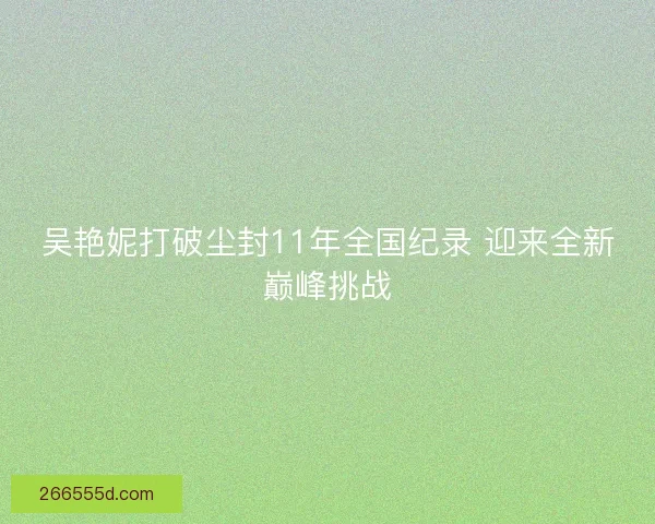 吴艳妮打破尘封11年全国纪录 迎来全新巅峰挑战