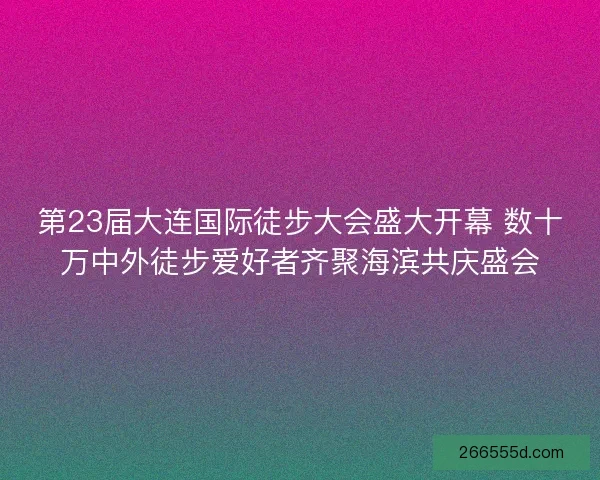 第23届大连国际徒步大会盛大开幕 数十万中外徒步爱好者齐聚海滨共庆盛会 第23届大连国际徒步大会盛大开幕 数十万中外徒步爱好者齐聚海滨共庆盛会