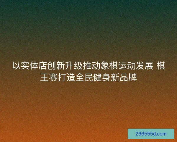 以实体店创新升级推动象棋运动发展 棋王赛打造全民健身新品牌 以实体店创新升级推动象棋运动发展 棋王赛打造全民健身新品牌