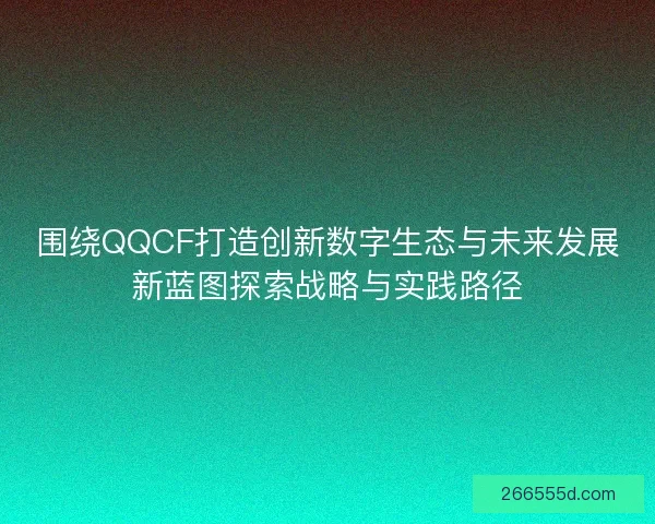 围绕QQCF打造创新数字生态与未来发展新蓝图探索战略与实践路径 围绕QQCF打造创新数字生态与未来发展新蓝图探索战略与实践路径