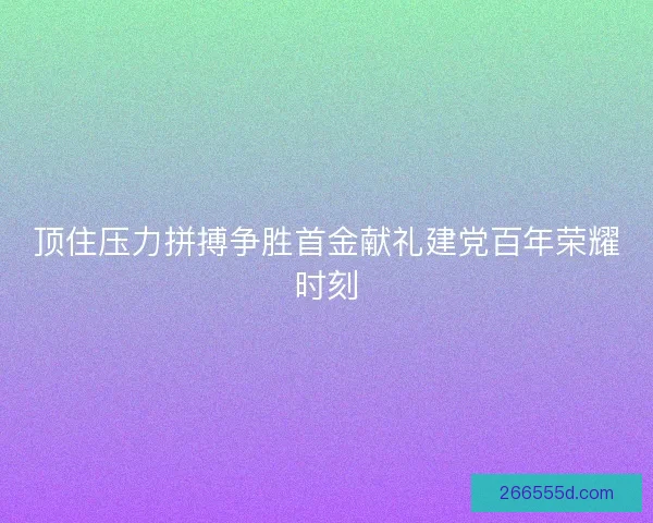 顶住压力拼搏争胜首金献礼建党百年荣耀时刻 顶住压力拼搏争胜首金献礼建党百年荣耀时刻