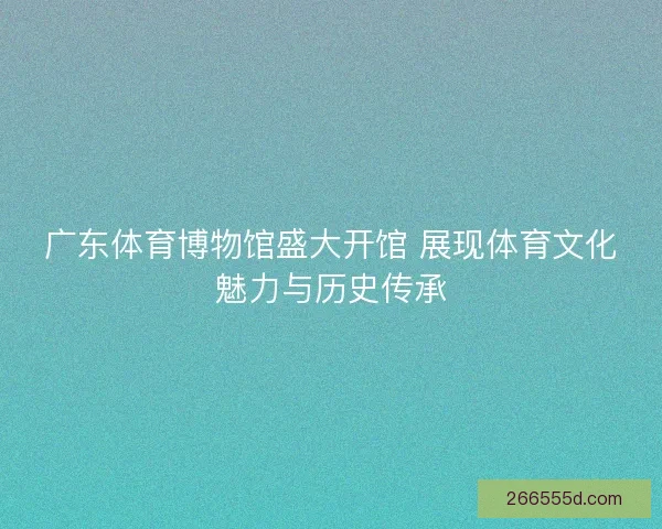 广东体育博物馆盛大开馆 展现体育文化魅力与历史传承 广东体育博物馆盛大开馆 展现体育文化魅力与历史传承