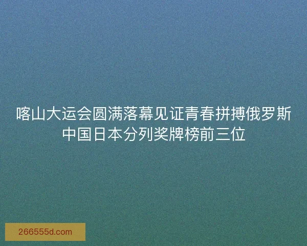喀山大运会圆满落幕见证青春拼搏俄罗斯中国日本分列奖牌榜前三位